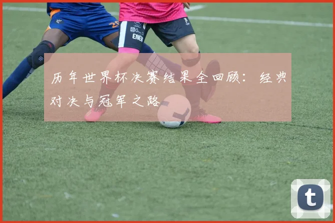 历年世界杯决赛结果全回顾：经典对决与冠军之路