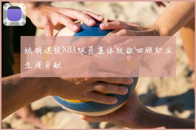 姚明退役NBA球员集体致敬回顾职业生涯贡献