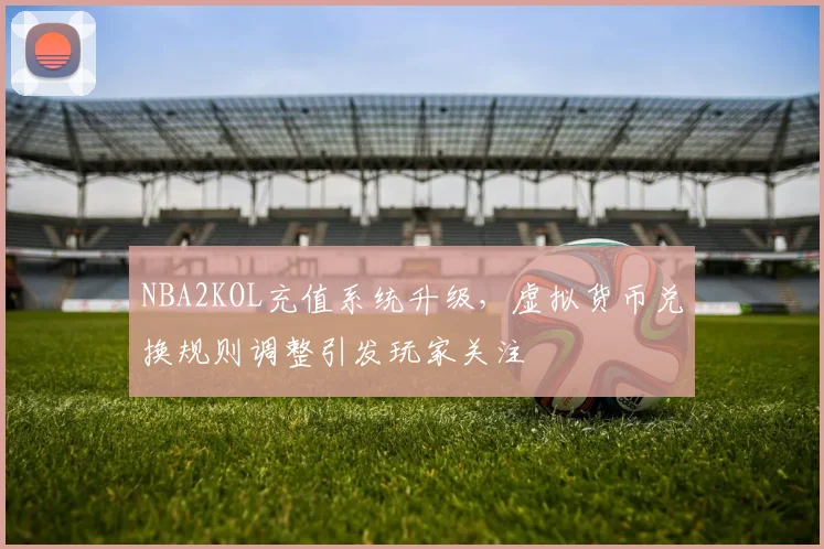 NBA2KOL充值系统升级，虚拟货币兑换规则调整引发玩家关注