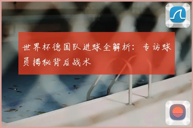 世界杯德国队进球全解析：专访球员揭秘背后战术