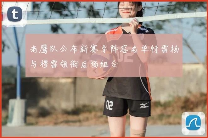 老鹰队公布新赛季阵容名单特雷杨与穆雷领衔后场组合