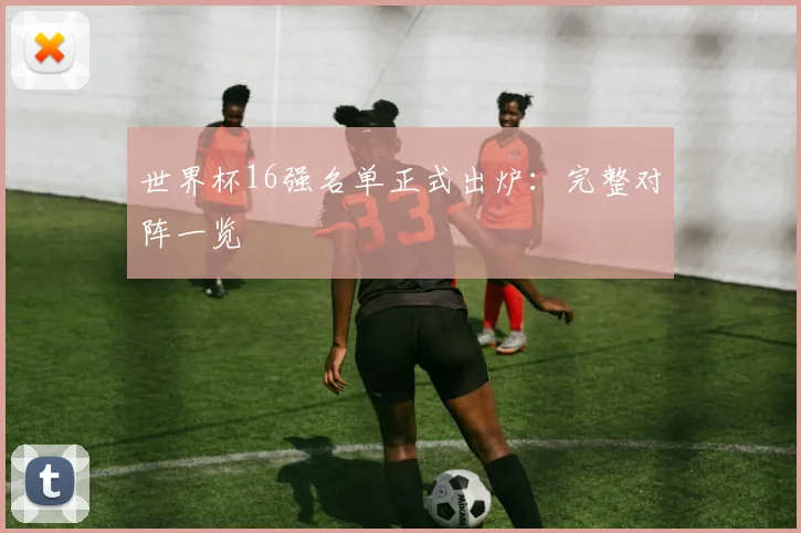 世界杯16强名单正式出炉:完整对阵一览
