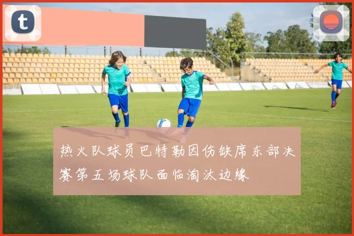 热火队球员巴特勒因伤缺席东部决赛第五场球队面临淘汰边缘