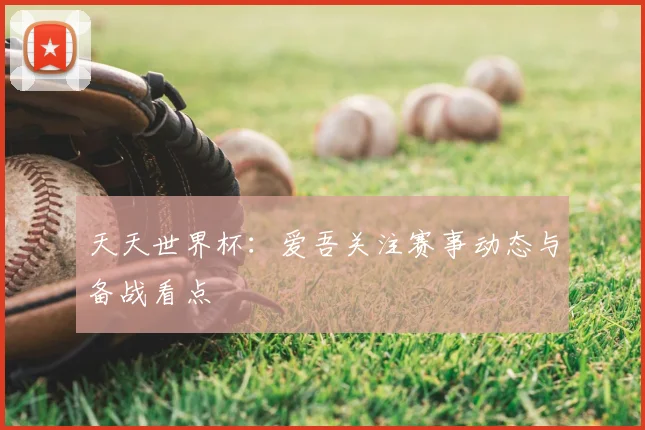 天天世界杯:爱吾关注赛事动态与备战看点