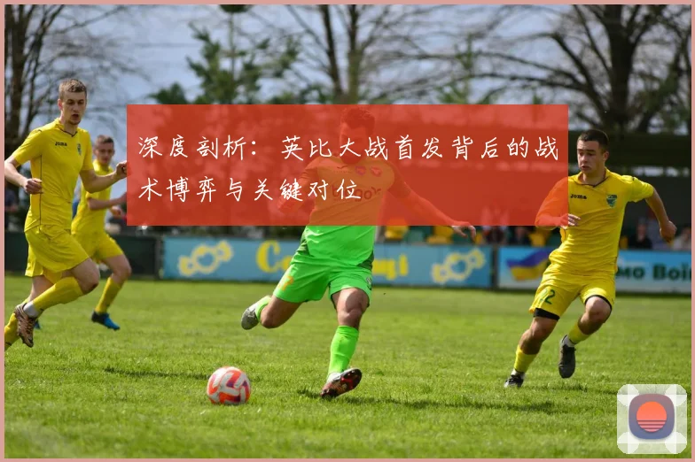 深度剖析:英比大战首发背后的战术博弈与关键对位