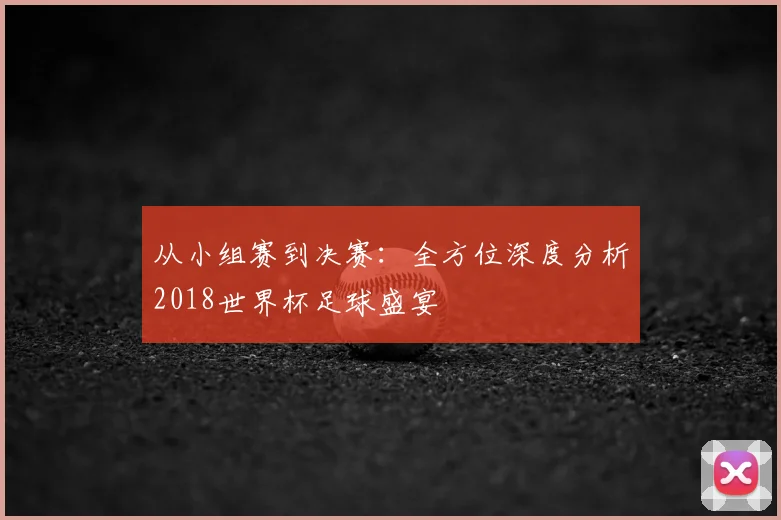 从小组赛到决赛:全方位深度分析2018世界杯足球盛宴