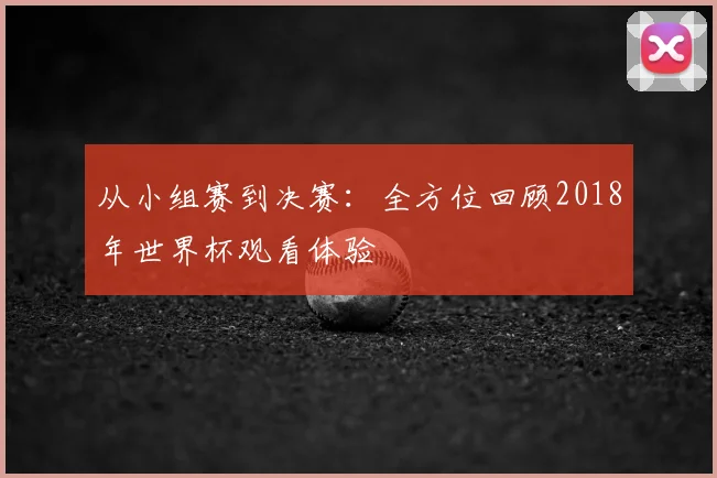从小组赛到决赛:全方位回顾2018年世界杯观看体验