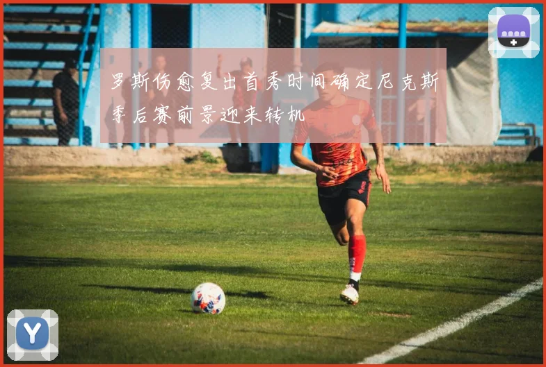 罗斯伤愈复出首秀时间确定尼克斯季后赛前景迎来转机