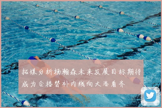 拓媒分析杨瀚森未来发展目标期待成为合格替补内线向大洛看齐