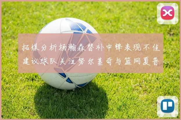 拓媒分析杨瀚森替补中锋表现不佳建议球队关注努尔基奇与篮网夏普