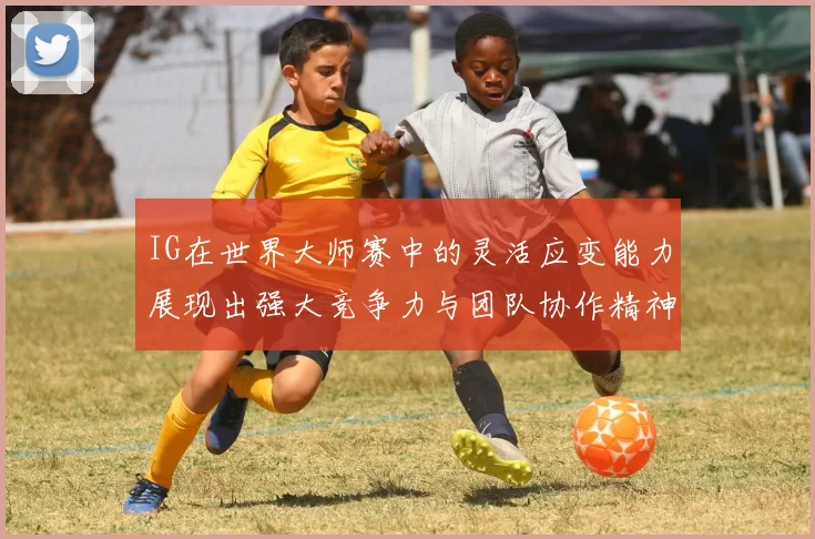 IG在世界大师赛中的灵活应变能力展现出强大竞争力与团队协作精神