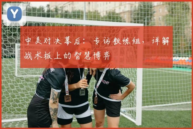 中美对决幕后:专访教练组,详解战术板上的智慧博弈