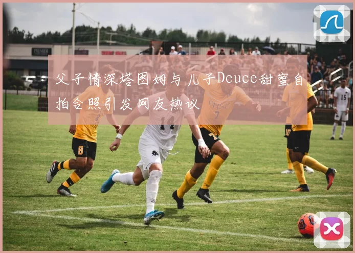 父子情深塔图姆与儿子Deuce甜蜜自拍合照引发网友热议