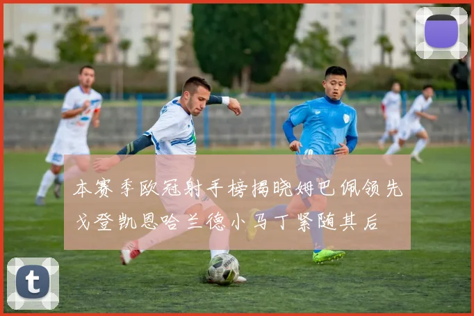 本赛季欧冠射手榜揭晓姆巴佩领先戈登凯恩哈兰德小马丁紧随其后
