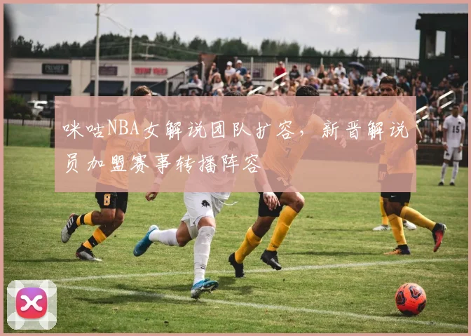 咪咕NBA女解说团队扩容，新晋解说员加盟赛事转播阵容