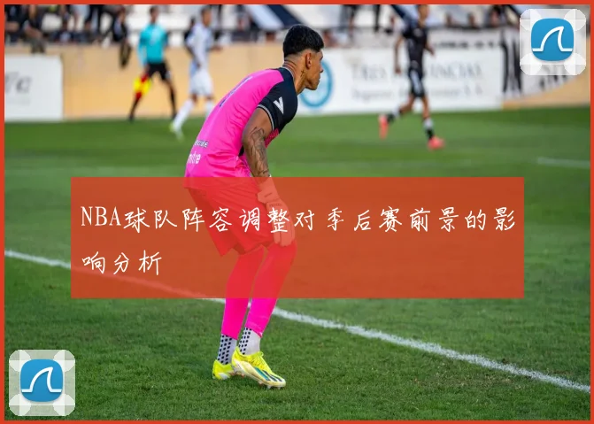 NBA球队阵容调整对季后赛前景的影响分析