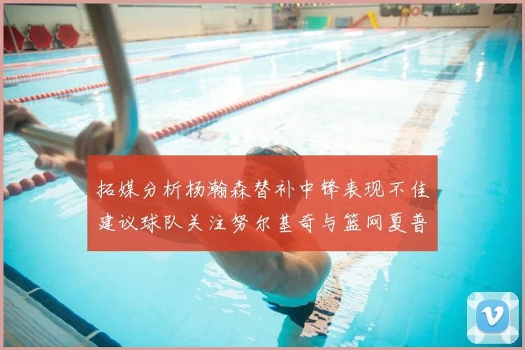拓媒分析杨瀚森替补中锋表现不佳建议球队关注努尔基奇与篮网夏普
