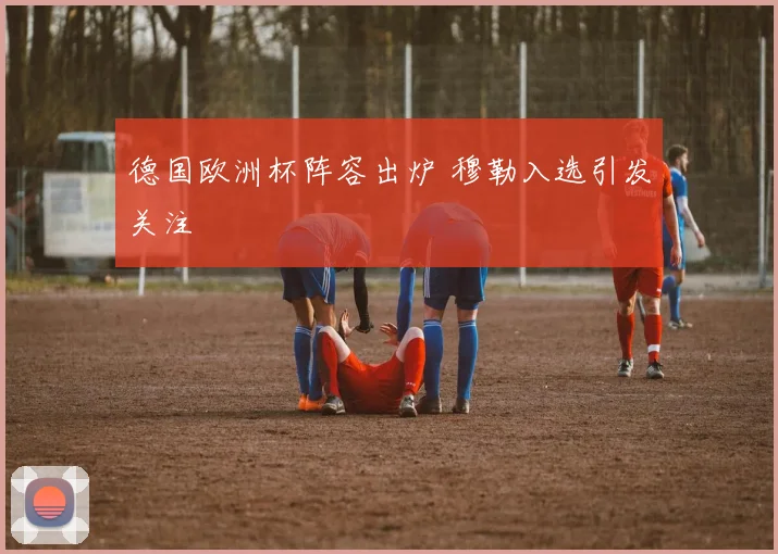 德国欧洲杯阵容出炉 穆勒入选引发关注