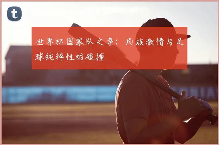 世界杯国家队之争:民族激情与足球纯粹性的碰撞
