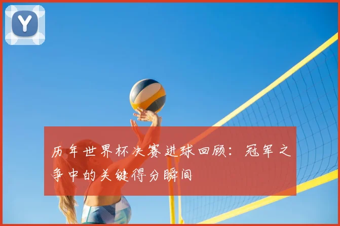 历年世界杯决赛进球回顾：冠军之争中的关键得分瞬间