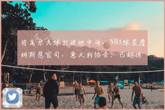 将高尔夫球打进地中海，NBA球星詹姆斯惹官司，意大利协会：已起诉，按刑法或判2-6年