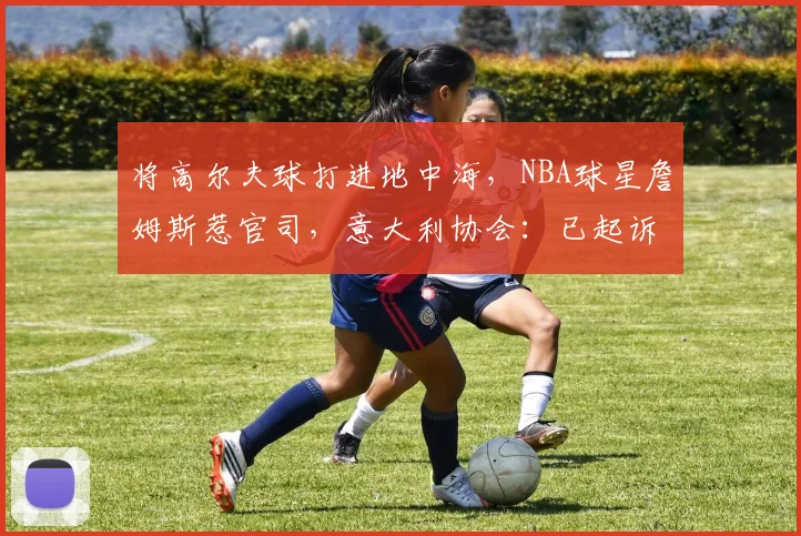 将高尔夫球打进地中海，NBA球星詹姆斯惹官司，意大利协会：已起诉，按刑法或判2-6年