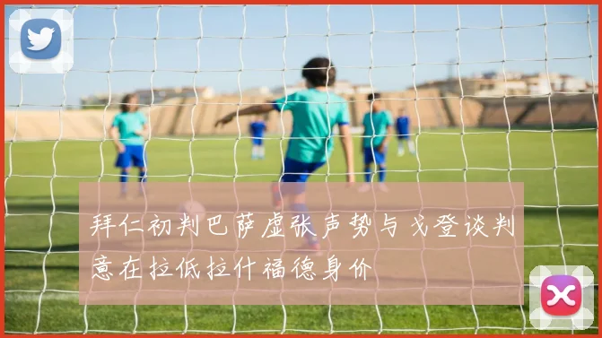 拜仁初判巴萨虚张声势与戈登谈判意在拉低拉什福德身价