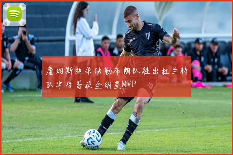 詹姆斯绝杀助勒布朗队胜出杜兰特队字母哥获全明星MVP