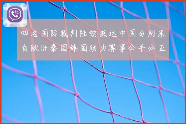 四名国际裁判陆续抵达中国分别来自欧洲泰国韩国助力赛事公平公正