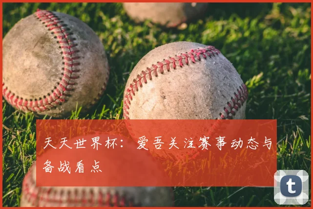 天天世界杯:爱吾关注赛事动态与备战看点