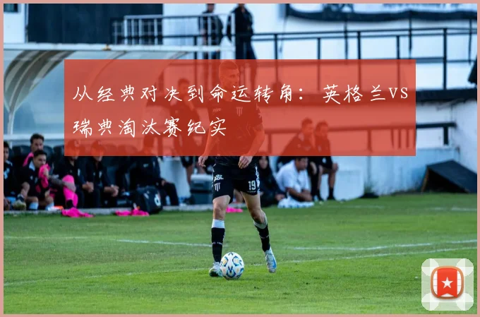 从经典对决到命运转角：英格兰vs瑞典淘汰赛纪实