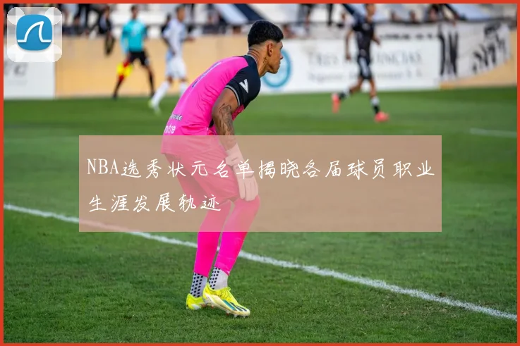 NBA选秀状元名单揭晓各届球员职业生涯发展轨迹
