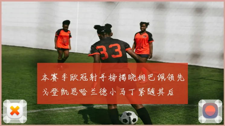 本赛季欧冠射手榜揭晓姆巴佩领先戈登凯恩哈兰德小马丁紧随其后