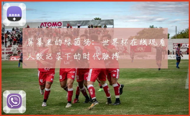 屏幕里的绿茵场：世界杯在线观看人数记录下的时代脉搏