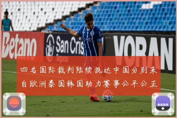 四名国际裁判陆续抵达中国分别来自欧洲泰国韩国助力赛事公平公正