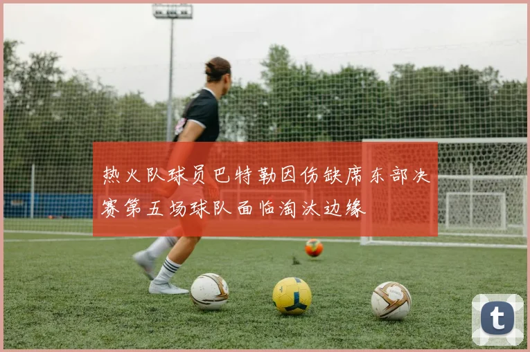 热火队球员巴特勒因伤缺席东部决赛第五场球队面临淘汰边缘