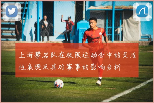 上海攀岩队在极限运动会中的灵活性表现及其对赛事的影响分析